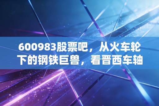 600983股票吧，从火车轮下的钢铁巨兽，看晋西车轴的沉默与爆发