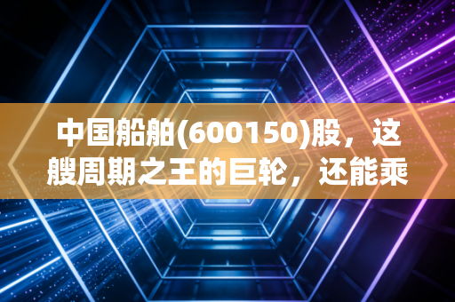 中国船舶(600150)股，这艘周期之王的巨轮，还能乘风破浪多久？