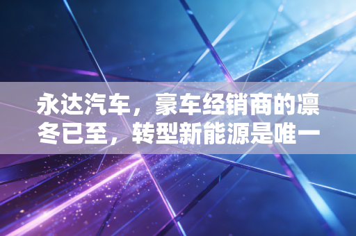 永达汽车，豪车经销商的凛冬已至，转型新能源是唯一的救命稻草吗？