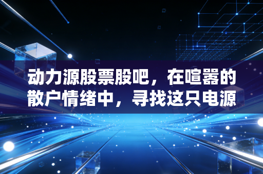 动力源股票股吧,在喧嚣的散户情绪中,寻找这只电源老将的真正价值