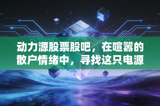 动力源股票股吧，在喧嚣的散户情绪中，寻找这只电源老将的真正价值