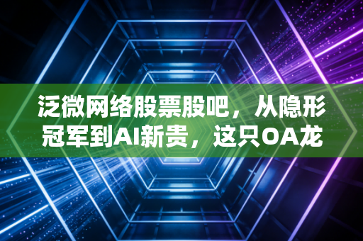 泛微网络股票股吧，从隐形冠军到AI新贵，这只OA龙头的股价究竟在焦虑什么？