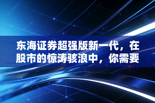 东海证券超强版新一代，在股市的惊涛骇浪中，你需要一把更锋利的剑