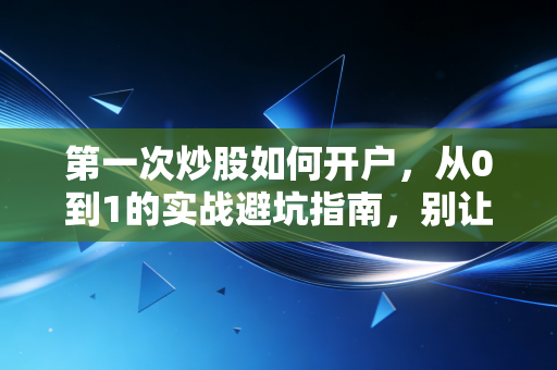 第一次炒股如何开户，从0到1的实战避坑指南，别让你的第一笔钱交了学费