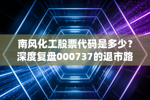 南风化工股票代码是多少？深度复盘000737的退市路，传统化工股的阵痛与散户的自我救赎