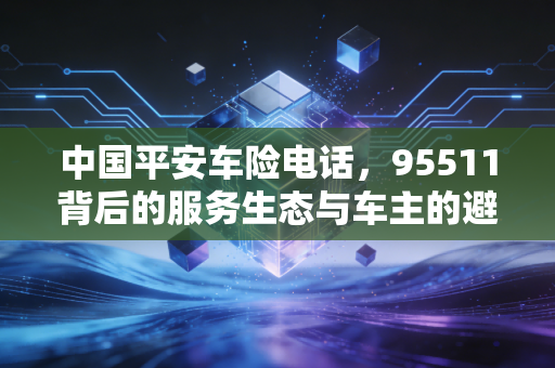 中国平安车险电话，95511背后的服务生态与车主的避坑指南