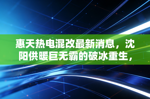 惠天热电混改最新消息，沈阳供暖巨无霸的破冰重生，能否温暖资本市场的寒冬？