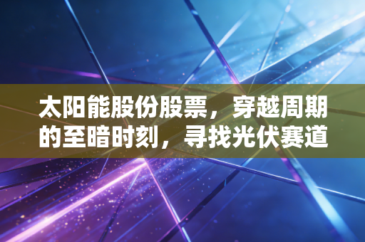 太阳能股份股票,穿越周期的至暗时刻,寻找光伏赛道的新曙光
