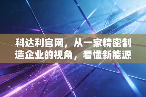 科达利官网,从一家精密制造企业的视角,看懂新能源赛道的隐形冠军与投资逻辑