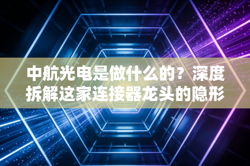 中航光电是做什么的？深度拆解这家连接器龙头的隐形冠军之路