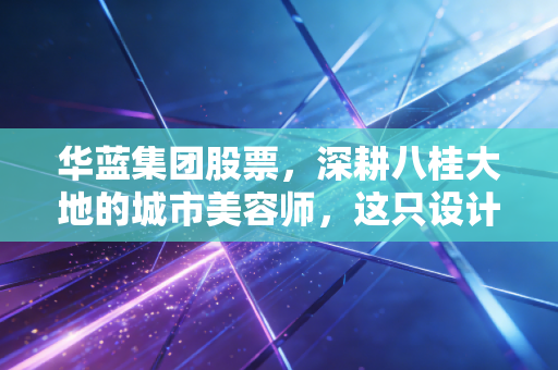 华蓝集团股票，深耕八桂大地的城市美容师，这只设计咨询股到底值不值得守？