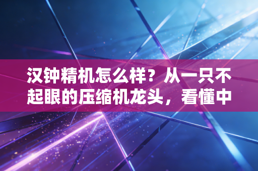 汉钟精机怎么样？从一只不起眼的压缩机龙头，看懂中国制造的韧性