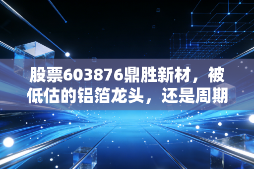 股票603876鼎胜新材，被低估的铝箔龙头，还是周期陷阱中的困兽？