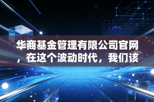 华商基金管理有限公司官网，在这个波动时代，我们该如何寻找财富的避风港与增长极？