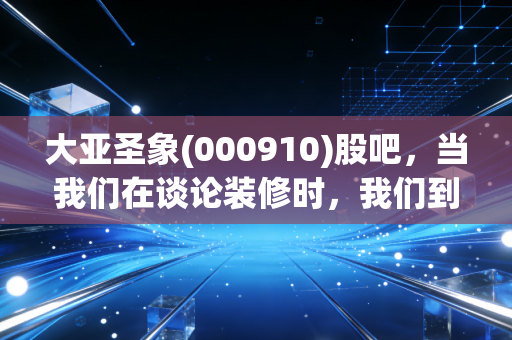 大亚圣象(000910)股吧,当我们在谈论装修时,我们到底在担心什么?