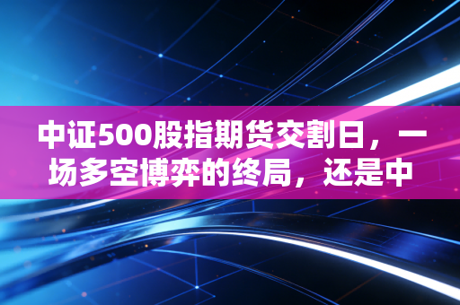 中证500股指期货交割日,一场多空博弈的终局,还是中小盘股的变盘时刻?