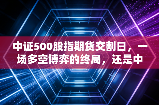 中证500股指期货交割日，一场多空博弈的终局，还是中小盘股的变盘时刻？