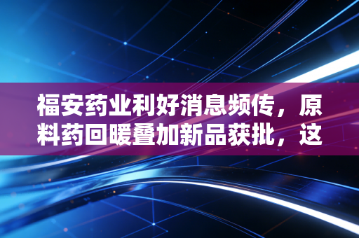 福安药业利好消息频传，原料药回暖叠加新品获批，这只隐形冠军能否迎来价值重估？