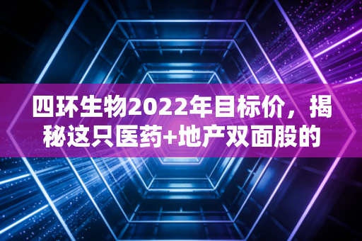 四环生物2022年目标价，揭秘这只医药+地产双面股的真实估值逻辑与投资陷阱