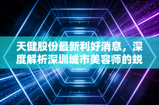 天健股份最新利好消息，深度解析深圳城市美容师的蜕变与价值重估