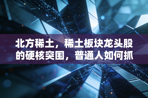 北方稀土,稀土板块龙头股的硬核突围,普通人如何抓住这波工业黄金的红利?