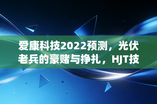 爱康科技2022预测，光伏老兵的豪赌与挣扎，HJT技术能否撑起业绩脊梁？