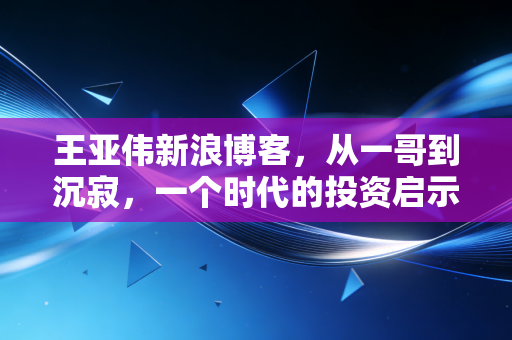 王亚伟新浪博客,从一哥到沉寂,一个时代的投资启示录