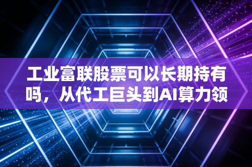 工业富联股票可以长期持有吗，从代工巨头到AI算力领航员的投资逻辑拆解