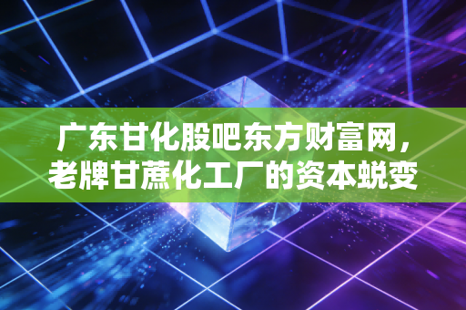 广东甘化股吧东方财富网，老牌甘蔗化工厂的资本蜕变与股民的爱恨情仇