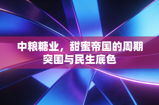 中粮糖业，甜蜜帝国的周期突围与民生底色