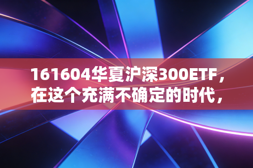 161604华夏沪深300ETF，在这个充满不确定的时代，它是普通人财富的压舱石吗？