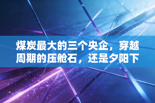 煤炭最大的三个央企，穿越周期的压舱石，还是夕阳下的最后狂欢？