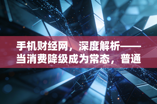 手机财经网,深度解析——当消费降级成为常态,普通人该如何通过极简理财实现财富逆袭?