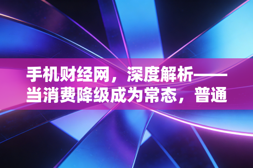 手机财经网，深度解析——当消费降级成为常态，普通人该如何通过极简理财实现财富逆袭？