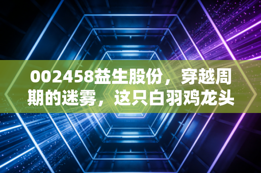 002458益生股份，穿越周期的迷雾，这只白羽鸡龙头能否再次惊艳你的餐桌和账户？