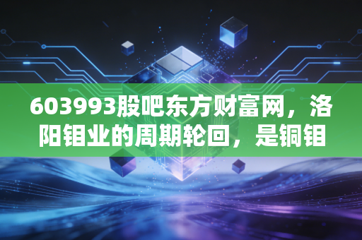 603993股吧东方财富网,洛阳钼业的周期轮回,是铜钼王者归来还是散户的又一轮过山车?