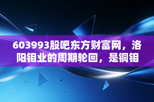 603993股吧东方财富网，洛阳钼业的周期轮回，是铜钼王者归来还是散户的又一轮过山车？