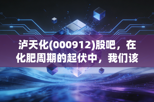 泸天化(000912)股吧，在化肥周期的起伏中，我们该如何安放那颗躁动的心？