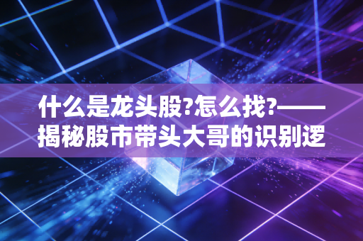 什么是龙头股?怎么找?——揭秘股市带头大哥的识别逻辑与实战心法