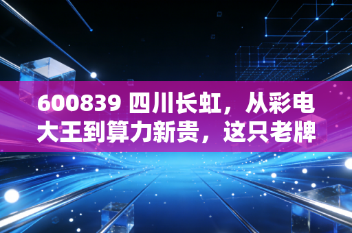 600839 四川长虹，从彩电大王到算力新贵，这只老牌国企的第二春还能追吗？