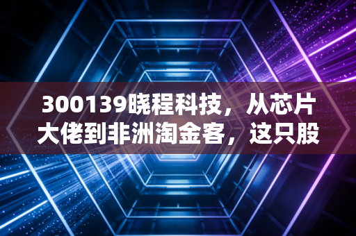 300139晓程科技，从芯片大佬到非洲淘金客，这只股票的魔幻漂流与投资启示