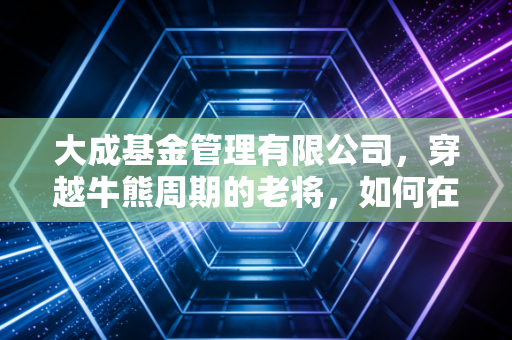 大成基金管理有限公司,穿越牛熊周期的老将,如何在波动时代守护我们的财富?