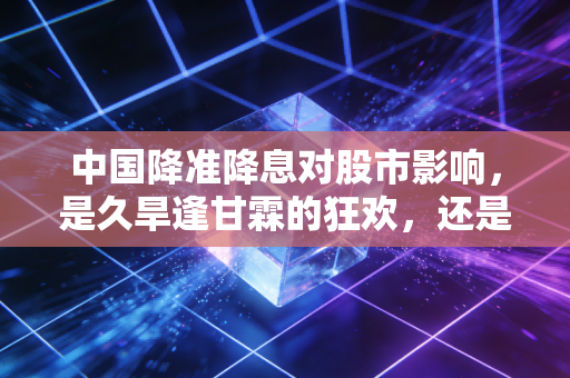 中国降准降息对股市影响,是久旱逢甘霖的狂欢,还是昙花一现的泡沫?