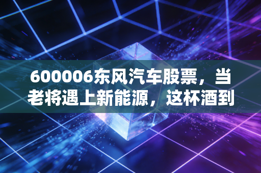 600006东风汽车股票，当老将遇上新能源，这杯酒到底还要不要喝？