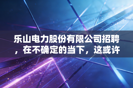乐山电力股份有限公司招聘，在不确定的当下，这或许是你通往稳稳幸福的入场券