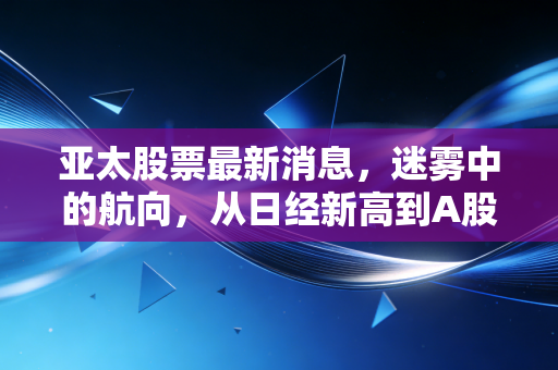亚太股票最新消息，迷雾中的航向，从日经新高到A股磨底，我们该如何布局？