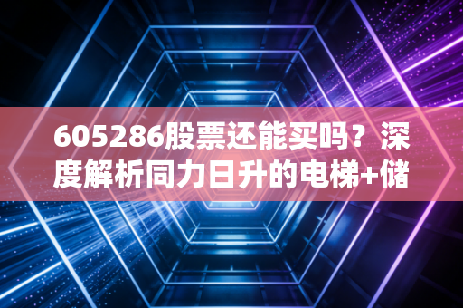 605286股票还能买吗？深度解析同力日升的电梯+储能双轮驱动逻辑