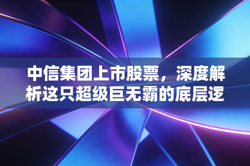 中信集团上市股票，深度解析这只超级巨无霸的底层逻辑与未来看点