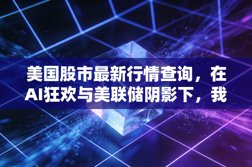 美国股市最新行情查询，在AI狂欢与美联储阴影下，我们该如何看清迷雾？