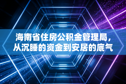 海南省住房公积金管理局，从沉睡的资金到安居的底气，我们该如何用好这笔钱？